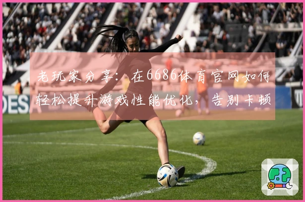 老玩家分享：在6686体育官网如何轻松提升游戏性能优化，告别卡顿困扰！