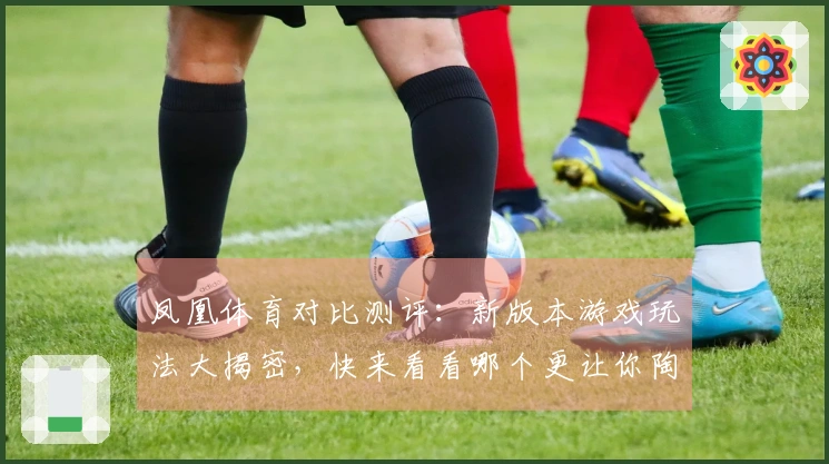 凤凰体育对比测评：新版本游戏玩法大揭密，快来看看哪个更让你陶醉！