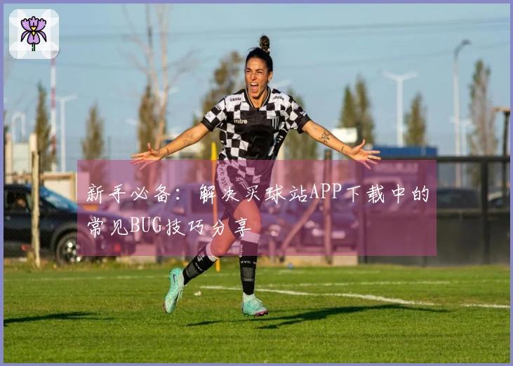 新手必备：解决买球站APP下载中的常见BUG技巧分享