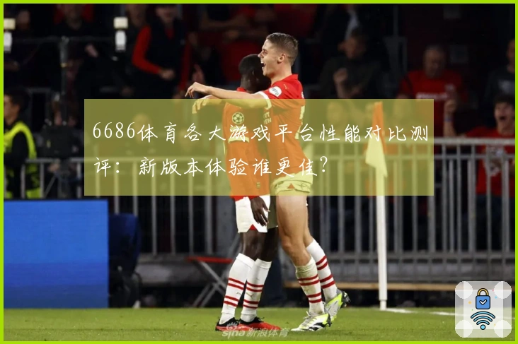6686体育各大游戏平台性能对比测评：新版本体验谁更佳？