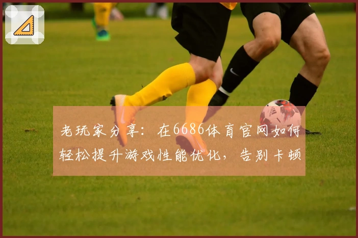 老玩家分享：在6686体育官网如何轻松提升游戏性能优化，告别卡顿困扰！