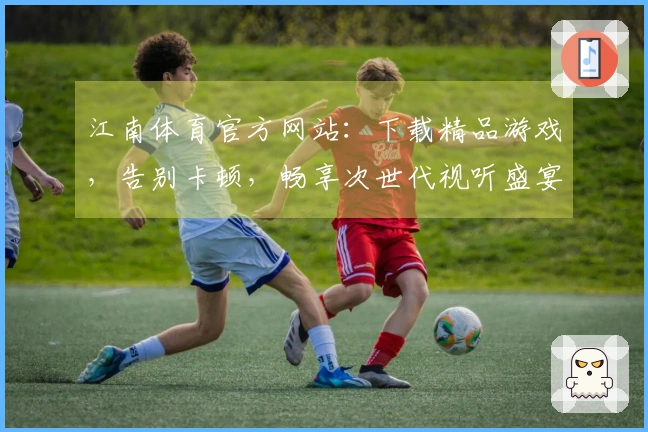 江南体育官方网站：下载精品游戏，告别卡顿，畅享次世代视听盛宴！