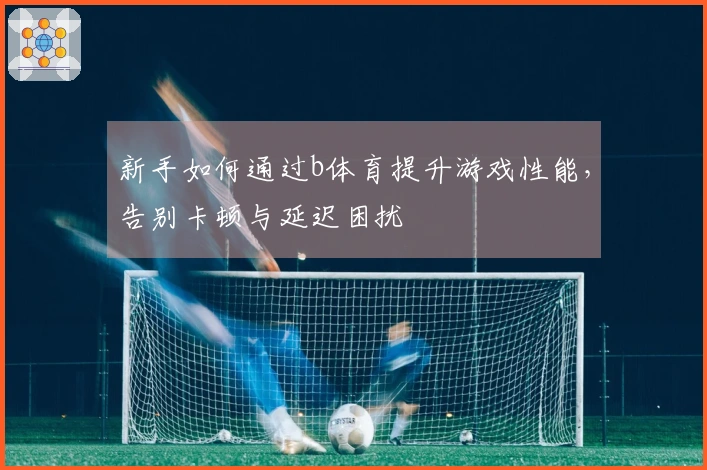 新手如何通过b体育提升游戏性能，告别卡顿与延迟困扰